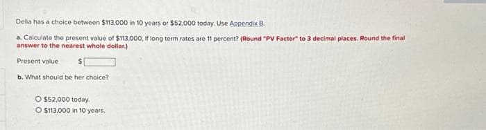 Delia has a choice between $113,000 in 10 years or $52,000 today. Use Appendix 8.
a. Calculate the present value of $113,000,
answer to the nearest whole dollar.)
Present value
b. What should be her choice?
O $52,000 today.
O $113,000 in 10 years.
If long term rates are 11 percent? (Round "PV Factor" to 3 decimal places. Round the final