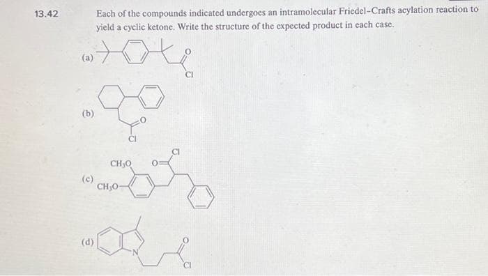 13.42
(a)
(b)
(c)
(d)
Each of the compounds indicated undergoes an intramolecular Friedel -Crafts acylation reaction to
yield a cyclic ketone. Write the structure of the expected product in each case.
CH₂O
CH₂0-
CI