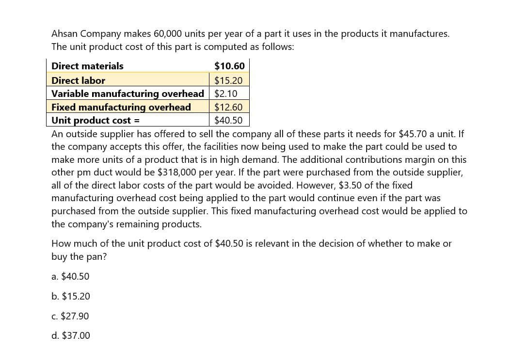 Ahsan Company makes 60,000 units per year of a part it uses in the products it manufactures.
The unit product cost of this part is computed as follows:
Direct materials
Direct labor
Variable manufacturing overhead
Fixed manufacturing overhead
Unit product cost =
$10.60
$15.20
$2.10
$12.60
$40.50
An outside supplier has offered to sell the company all of these parts it needs for $45.70 a unit. If
the company accepts this offer, the facilities now being used to make the part could be used to
make more units of a product that is in high demand. The additional contributions margin on this
other pm duct would be $318,000 per year. If the part were purchased from the outside supplier,
all of the direct labor costs of the part would be avoided. However, $3.50 of the fixed
manufacturing overhead cost being applied to the part would continue even if the part was
purchased from the outside supplier. This fixed manufacturing overhead cost would be applied to
the company's remaining products.
How much of the unit product cost of $40.50 is relevant in the decision of whether to make or
buy the pan?
a. $40.50
b. $15.20
c. $27.90
d. $37.00