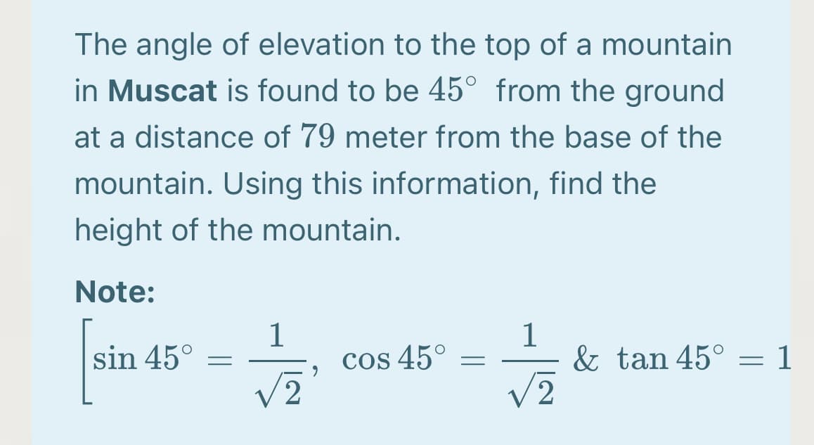 The angle of elevation to the top of a mountain
in Muscat is found to be 45° from the ground
at a distance of 79 meter from the base of the
mountain. Using this information, find the
height of the mountain.
Note:
sin 45°
1
cos 45°
& tan 45° = 1
V2
