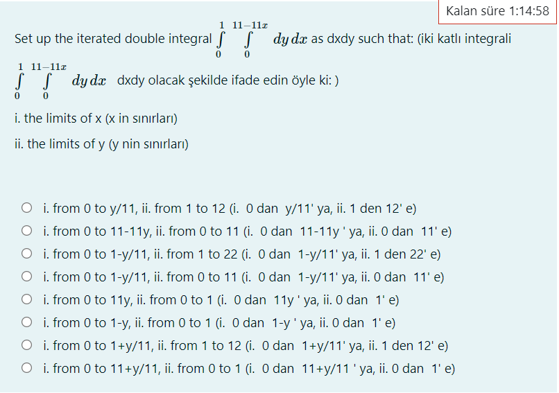 Kalan süre 1:14:58
1 11–11x
Set up the iterated double integral f S dy d as dxdy such that: (iki katlı integrali
1 11–11r
S S dy dx dxdy olacak şekilde ifade edin öyle ki: )
i. the limits of x (x in sınırları)
ii. the limits of y (y nin sınırları)
O i. from 0 to y/11, ii. from 1 to 12 (i. O dan y/11' ya, ii. 1 den 12' e)
O i. from 0 to 11-11y, ii. from 0 to 11 (i. O dan 11-11y' ya, ii. O dan 11' e)
O i. from 0 to 1-y/11, ii. from 1 to 22 (i. O dan 1-y/11' ya, ii. 1 den 22' e)
O i. from 0 to 1-y/11, ii. from 0 to 11 (i. O dan 1-y/11' ya, ii. 0 dan 11' e)
O i. from 0 to 11y, ii. from 0 to 1 (i. O dan 11y 'ya, ii. O dan 1'e)
O i. from 0 to 1-y, ii. from 0 to 1 (i. O dan 1-y' ya, ii. O dan 1' e)
O i. from 0 to 1+y/11, ii. from 1 to 12 (i. O dan 1+y/11' ya, ii. 1 den 12' e)
O i. from 0 to 11+y/11, ii. from 0 to 1 (i. O dan 11+y/11 'ya, ii. 0 dan 1' e)
