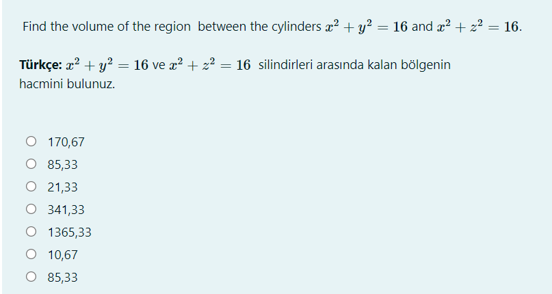 Find the volume of the region between the cylinders æ? + y? = 16 and x2 + 2² = 16.
Türkçe: x? + y? = 16 ve x? + z? = 16 silindirleri arasında kalan bölgenin
hacmini bulunuz.
O 170,67
O 85,33
О 21,33
O 341,33
O 1365,33
O 10,67
О 85,33
