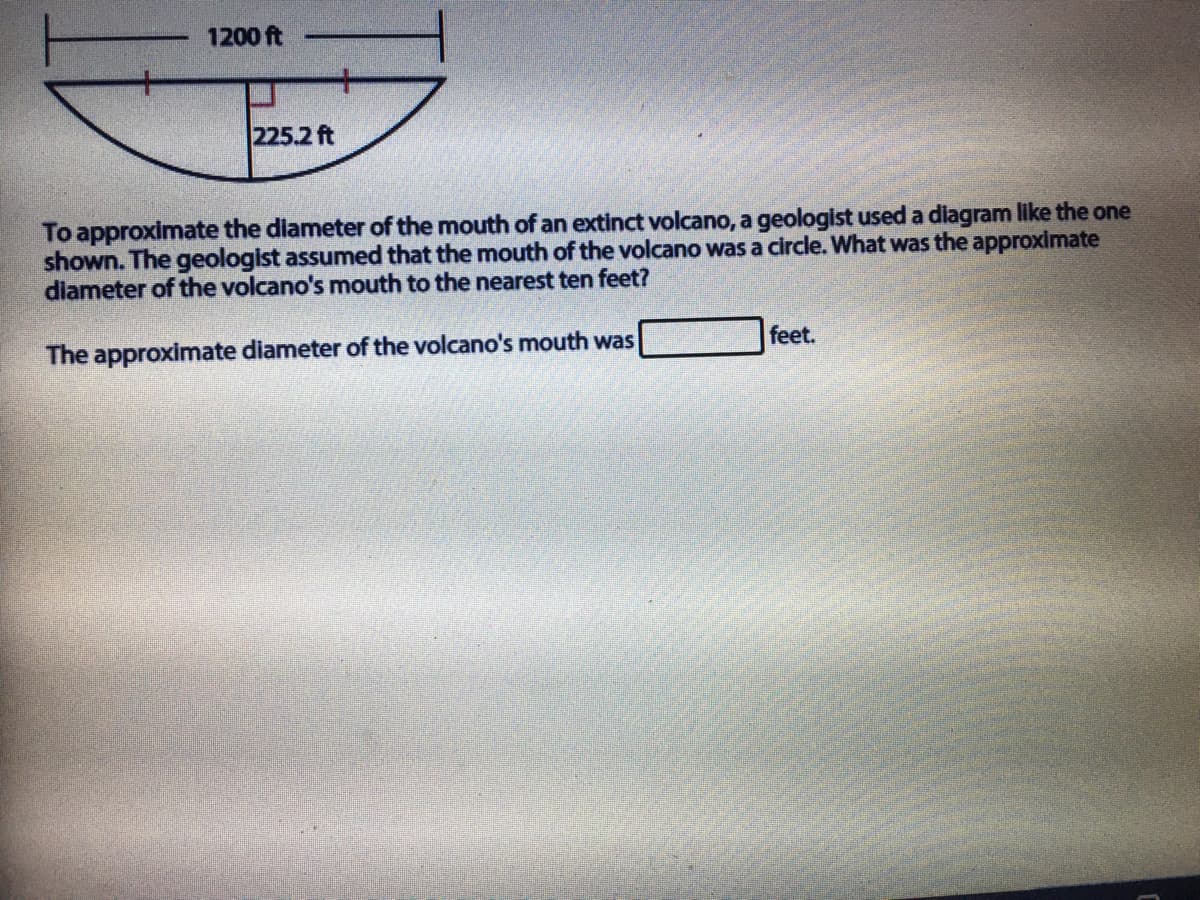 1200 ft
225.2 ft
To approximate the diameter of the mouth of an extinct volcano, a geologist used a diagram like the one
shown. The geologist assumed that the mouth of the volcano was a circle. What was the approximate
diameter of the volcano's mouth to the nearest ten feet?
The approximate diameter of the volcano's mouth was
feet.
