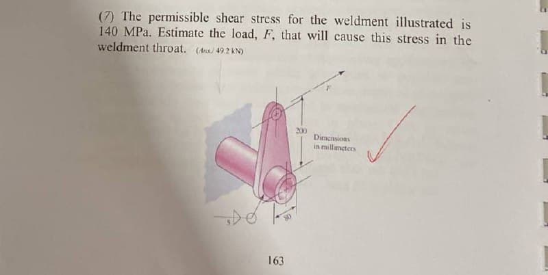 (7) The permissible shear stress for the weldment illustrated is
140 MPa. Estimate the load, F, that will cause this stress in the
weldment throat. (Ans.) 49.2 kN)
163
200
Dimensions
in millimeters