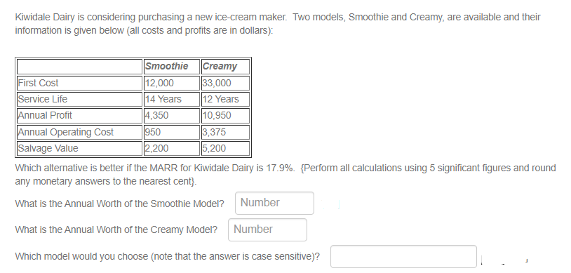 Kiwidale Dairy is considering purchasing a new ice-cream maker. Two models, Smoothie and Creamy, are available and their
information is given below (all costs and profits are in dollars):
First Cost
Service Life
Annual Profit
Annual Operating Cost
Salvage Value
Smoothie
12,000
14 Years
4,350
950
2,200
Creamy
33,000
12 Years
10,950
3,375
5,200
Which alternative is better if the MARR for Kiwidale Dairy is 17.9%. (Perform all calculations using 5 significant figures and round
any monetary answers to the nearest cent}.
What is the Annual Worth of the Smoothie Model?
What is the Annual Worth of the Creamy Model? Number
Which model would you choose (note that the answer is case sensitive)?
Number