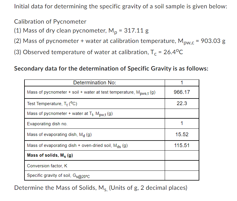 Initial data for determining the specific gravity of a soil sample is given below:
Calibration of Pycnometer
(1) Mass of dry clean pycnometer, M₁ = 317.11 g
(2) Mass of pycnometer + water at calibration temperature, Mpw,c = 903.03 g
(3) Observed temperature of water at calibration, Tc = 26.4°C
Secondary data for the determination of Specific Gravity is as follows:
Determination No:
Mass of pycnometer + soil + water at test temperature, Mpws,t (9)
Test Temperature, T₁ (°C)
Mass of pycnometer + water at T₁, Mpw,t (9)
Evaporating dish no.
Mass of evaporating dish, Md (9)
Mass of evaporating dish + oven-dried soil, Mds (g)
Mass of solids, Ms (9)
1
966.17
22.3
1
15.52
115.51
Conversion factor, K
Specific gravity of soil, Gs@20°C
Determine the Mass of Solids, Ms. (Units of g, 2 decimal places)