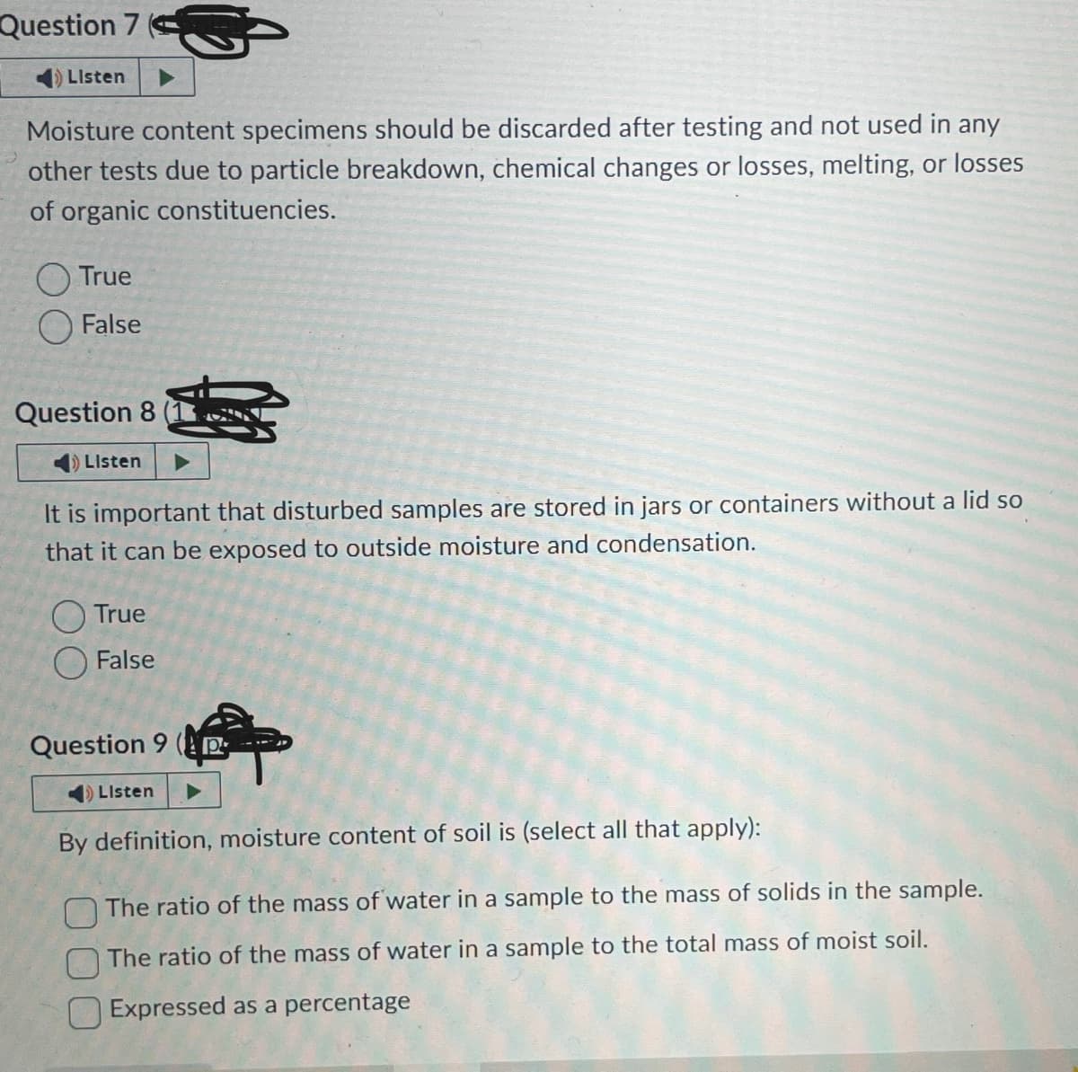 Question 7
Listen
Moisture content specimens should be discarded after testing and not used in any
other tests due to particle breakdown, chemical changes or losses, melting, or losses
of organic constituencies.
True
False
Question 8
Listen
It is important that disturbed samples are stored in jars or containers without a lid so
that it can be exposed to outside moisture and condensation.
True
False
Question 9 (P
Listen
By definition, moisture content of soil is (select all that apply):
The ratio of the mass of water in a sample to the mass of solids in the sample.
The ratio of the mass of water in a sample to the total mass of moist soil.
Expressed as a percentage