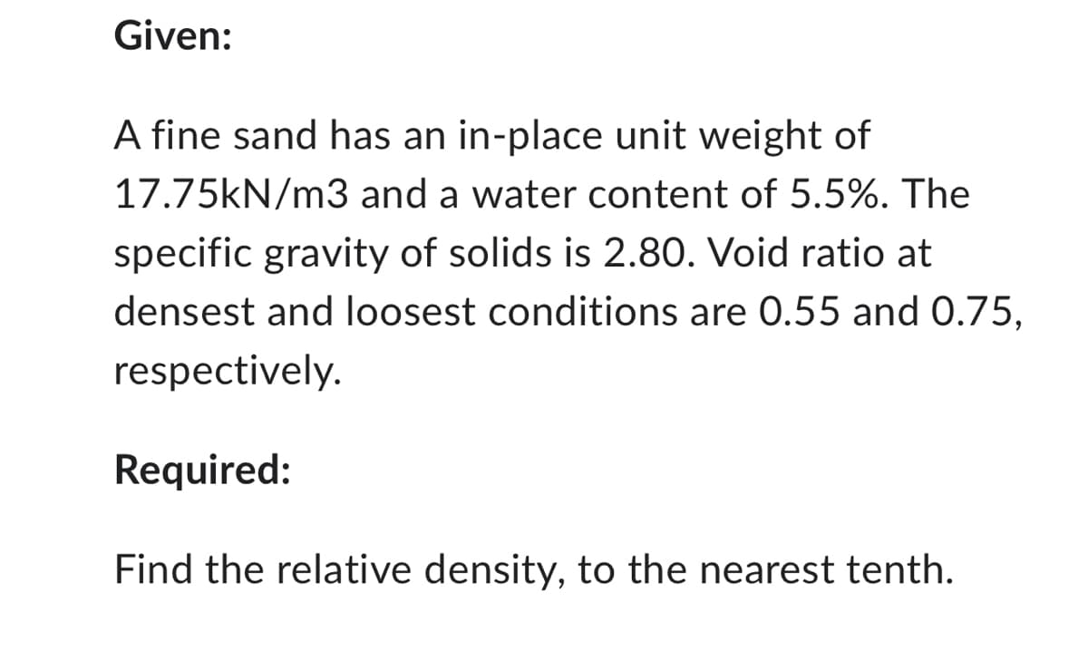 Given:
A fine sand has an in-place unit weight of
17.75kN/m3 and a water content of 5.5%. The
specific gravity of solids is 2.80. Void ratio at
densest and loosest conditions are 0.55 and 0.75,
respectively.
Required:
Find the relative density, to the nearest tenth.