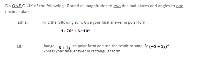 Do ONE ONLY of the following. Round all magnitudes to two decimal places and angles to one
decimal place.
Either:
Find the following sum. Give your final answer in polar form.
4270° + 3440°
Change -5+ 2; to polar form and use the result to simplify (-5+2j)*
Express your tinal answer in rectangular form.
Or:
