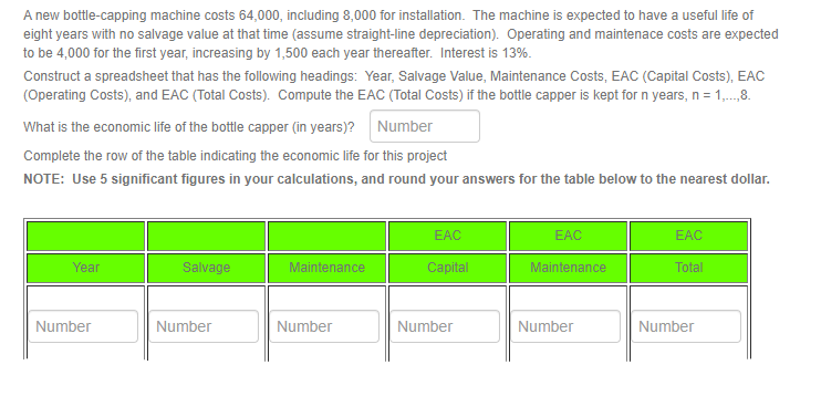 A new bottle-capping machine costs 64,000, including 8,000 for installation. The machine is expected to have a useful life of
eight years with no salvage value at that time (assume straight-line depreciation). Operating and maintenace costs are expected
to be 4,000 for the first year, increasing by 1,500 each year thereafter. Interest is 13%.
Construct a spreadsheet that has the following headings: Year, Salvage Value, Maintenance Costs, EAC (Capital Costs), EAC
(Operating Costs), and EAC (Total Costs). Compute the EAC (Total Costs) if the bottle capper is kept for n years, n = 1,...,8.
What is the economic life of the bottle capper (in years)? Number
Complete the row of the table indicating the economic life for this project
NOTE: Use 5 significant figures in your calculations, and round your answers for the table below to the nearest dollar.
Year
Number
Salvage
Number
Maintenance
Number
EAC
Capital
Number
EAC
Maintenance
Number
EAC
Total
Number