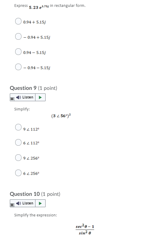 Express 5.23 et.75j in rectangular form.
0.94 + 5.15j
- 0.94 + 5.15j
| 0.94 – 5.15j
- 0.94 – 5.15j
Question 9 (1 point)
O Listen
Simplify:
(3 4 56°)?
92112°
O 64112°
94 256°
62 256°
Question 10 (1 point)
4) LIsten>
Simplify the expression:
sec?e – 1
sin? e
