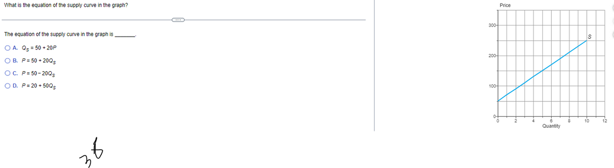 What is the equation of the supply curve in the graph?
The equation of the supply curve in the graph is
O A. Qs = 50 + 20P
OB. P = 50+20Qs
OC. P=50-20Qs
O D. P=20+50Qs
300-
200
100-
Price
Quantity
S
10