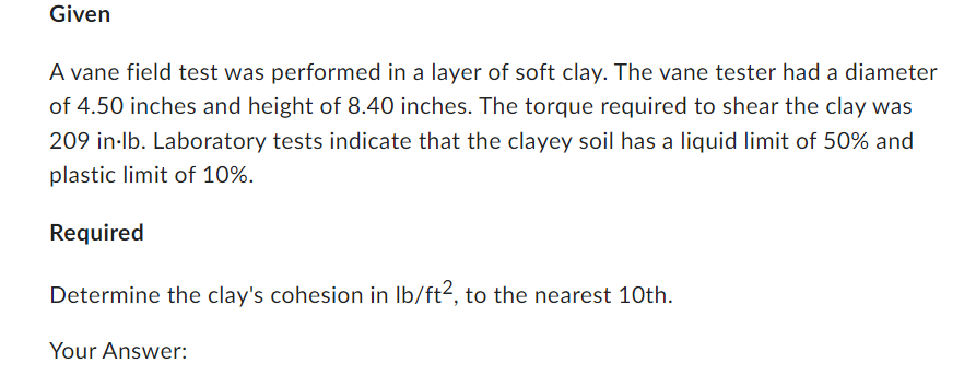 Given
A vane field test was performed in a layer of soft clay. The vane tester had a diameter
of 4.50 inches and height of 8.40 inches. The torque required to shear the clay was
209 in lb. Laboratory tests indicate that the clayey soil has a liquid limit of 50% and
plastic limit of 10%.
Required
Determine the clay's cohesion in lb/ft2, to the nearest 10th.
Your Answer: