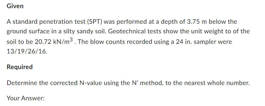 Given
A standard penetration test (SPT) was performed at a depth of 3.75 m below the
ground surface in a silty sandy soil. Geotechnical tests show the unit weight to of the
soil to be 20.72 kN/m³. The blow counts recorded using a 24 in. sampler were
13/19/26/16.
Required
Determine the corrected N-value using the N' method, to the nearest whole number.
Your Answer: