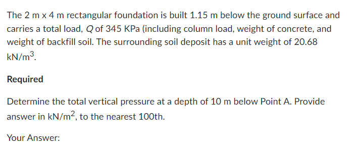 The 2 m x 4 m rectangular foundation is built 1.15 m below the ground surface and
carries a total load, Q of 345 KPa (including column load, weight of concrete, and
weight of backfill soil. The surrounding soil deposit has a unit weight of 20.68
kN/m³.
Required
Determine the total vertical pressure at a depth of 10 m below Point A. Provide
answer in kN/m², to the nearest 100th.
Your Answer: