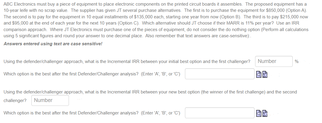 ABC Electronics must buy a piece of equipment to place electronic components on the printed circuit boards it assembles. The proposed equipment has a
10-year leife with no scrap value. The supplier has given JT several purchase alternatives. The first is to purchase the equipment for $850,000 (Option A).
The second is to pay for the equipment in 10 equal installments of $135,000 each, starting one year from now (Option B). The third is to pay $215,000 now
and $95,000 at the end of each year for the next 10 years (Option C). Which alternative should JT choose if their MARR is 11% per year? Use an IRR
comparison approach. Where JT Electronics must purchase one of the pieces of equipment, do not consider the do nothing option (Perform all calculations
using 5 significant figures and round your answer to one decimal place. Also remember that text answers are case-sensitive):.
Answers entered using text are case sensitive!
Using the defender/challenger approach, what is the Incremental IRR between your initial best option and the first challenger? Number
Which option is the best after the first Defender/Challenger analysis? (Enter 'A', 'B', or 'C')
las
%
Using the defender/challenger approach, what is the Incremental IRR between your new best option (the winner of the first challenge) and the second
challenger? Number
Which option is the best after the first Defender/Challenger analysis? (Enter 'A', 'B', or 'C')