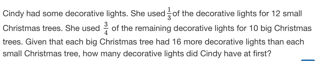 Cindy had some decorative lights. She used of the decorative lights for 12 small
Christmas trees. She used
4
of the remaining decorative lights for 10 big Christmas
trees. Given that each big Christmas tree had 16 more decorative lights than each
small Christmas tree, how many decorative lights did Cindy have at first?
