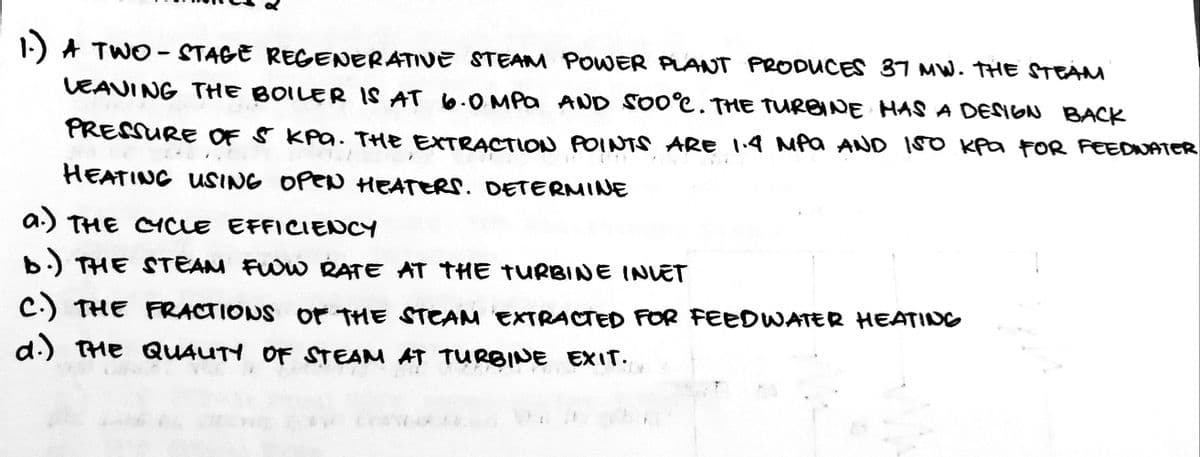 1-) A TWO- STAGE REGENERATIVE STEAM POWER PLANT PRODUCES 87 MW. THE STEÁM
VEAVING THE BOILER IS AT 6.0 MPa AND SO0°C. THE TURBINE HAS A DESGN BACK
PRESSURE OF S KAa. THE EXTRACTION POINTS ARe 14 MPa AND I50 Kpa FOR FEEDNATER
HEATING USING OPEN HEATERS. DETERMINE
a.) THE CCLE EFFICIENCY
b.) THE STEAM FUOW RATE AT THE TURBINE INVET
C.) THE FRACTIONS or THE STEAM EXTRACTED FOR FEEDWATER HEATING
d.) THE QUAUTY OF STEAM AT TURBINE EXIT.
