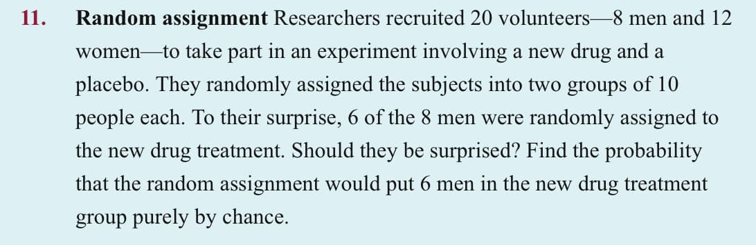 11.
Random assignment Researchers recruited 20 volunteers-8 men and 12
women to take part in an experiment involving a new drug and a
placebo. They randomly assigned the subjects into two groups of 10
people each. To their surprise, 6 of the 8 men were randomly assigned to
the new drug treatment. Should they be surprised? Find the probability
that the random assignment would put 6 men in the new drug treatment
group purely by chance.