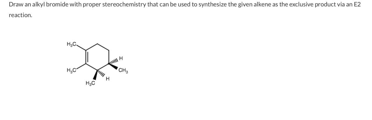 Draw an alkyl bromide with proper stereochemistry that can be used to synthesize the given alkene as the exclusive product via an E2
reaction.
H₂C
H₂C
H₂C
H
H
CH3