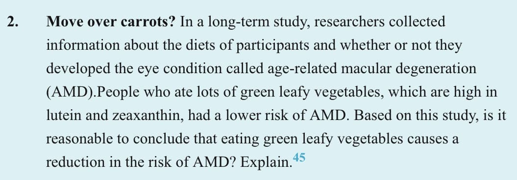 2.
Move over carrots? In a long-term study, researchers collected
information about the diets of participants and whether or not they
developed the eye condition called age-related macular degeneration
(AMD).People who ate lots of green leafy vegetables, which are high in
lutein and zeaxanthin, had a lower risk of AMD. Based on this study, is it
reasonable to conclude that eating green leafy vegetables causes a
reduction in the risk of AMD? Explain.45