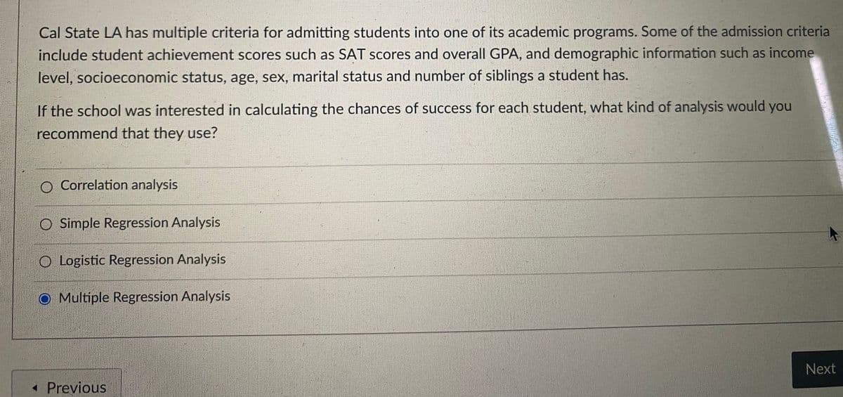 Cal State LA has multiple criteria for admitting students into one of its academic programs. Some of the admission criteria
include student achievement scores such as SAT scores and overall GPA, and demographic information such as income
level, socioeconomic status, age, sex, marital status and number of siblings a student has.
If the school was interested in calculating the chances of success for each student, what kind of analysis would you
recommend that they use?
O Correlation analysis
O Simple Regression Analysis
O Logistic Regression Analysis
O Multiple Regression Analysis
Next
« Previous
