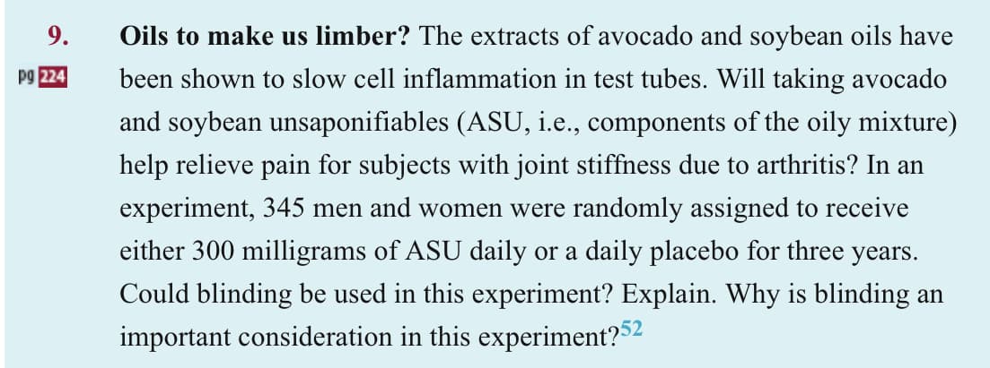 9.
pg 224
Oils to make us limber? The extracts of avocado and soybean oils have
been shown to slow cell inflammation in test tubes. Will taking avocado
and soybean unsaponifiables (ASU, i.e., components of the oily mixture)
help relieve pain for subjects with joint stiffness due to arthritis? In an
experiment, 345 men and women were randomly assigned to receive
either 300 milligrams of ASU daily or a daily placebo for three years.
Could blinding be used in this experiment? Explain. Why is blinding an
important consideration in this experiment?52