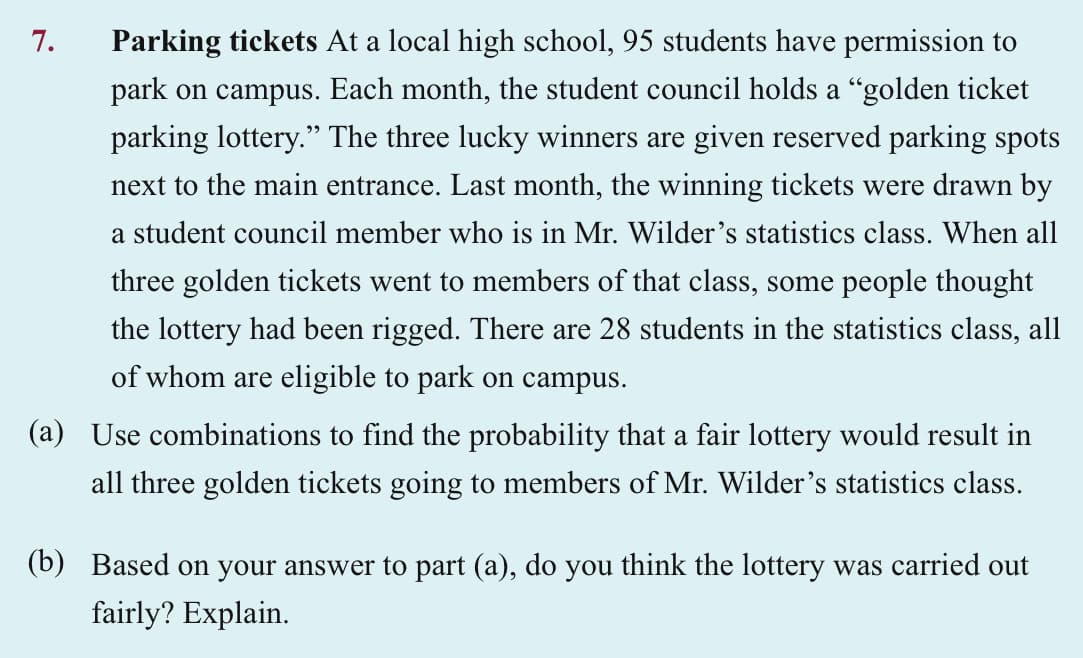 7.
Parking tickets At a local high school, 95 students have permission to
park on campus. Each month, the student council holds a "golden ticket
parking lottery." The three lucky winners are given reserved parking spots
next to the main entrance. Last month, the winning tickets were drawn by
a student council member who is in Mr. Wilder's statistics class. When all
three golden tickets went to members of that class, some people thought
the lottery had been rigged. There are 28 students in the statistics class, all
of whom are eligible to park on campus.
(a) Use combinations to find the probability that a fair lottery would result in
all three golden tickets going to members of Mr. Wilder's statistics class.
(b) Based on your answer to part (a), do you think the lottery was carried out
fairly? Explain.