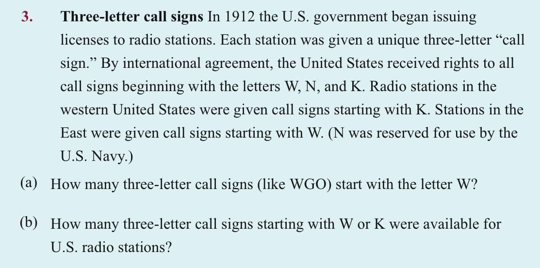 Three-letter call signs In 1912 the U.S. government began issuing
licenses to radio stations. Each station was given a unique three-letter "call
sign." By international agreement, the United States received rights to all
call signs beginning with the letters W, N, and K. Radio stations in the
western United States were given call signs starting with K. Stations in the
East were given call signs starting with W. (N was reserved for use by the
U.S. Navy.)
(a) How many three-letter call signs (like WGO) start with the letter W?
3.
(b) How many three-letter call signs starting with W or K were available for
U.S. radio stations?