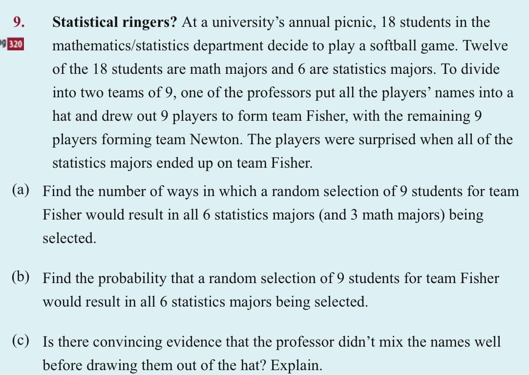 9.
og 320
Statistical ringers? At a university's annual picnic, 18 students in the
mathematics/statistics department decide to play a softball game. Twelve
of the 18 students are math majors and 6 are statistics majors. To divide
into two teams of 9, one of the professors put all the players' names into a
hat and drew out 9 players to form team Fisher, with the remaining 9
players forming team Newton. The players were surprised when all of the
statistics majors ended up on team Fisher.
(a) Find the number of ways in which a random selection of 9 students for team
Fisher would result in all 6 statistics majors (and 3 math majors) being
selected.
(b) Find the probability that a random selection of 9 students for team Fisher
would result in all 6 statistics majors being selected.
(c) Is there convincing evidence that the professor didn't mix the names well
before drawing them out of the hat? Explain.