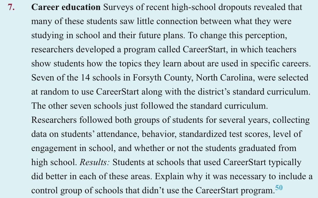 7.
Career education Surveys of recent high-school dropouts revealed that
many of these students saw little connection between what they were
studying in school and their future plans. To change this perception,
researchers developed a program called CareerStart, in which teachers
show students how the topics they learn about are used in specific careers.
Seven of the 14 schools in Forsyth County, North Carolina, were selected
at random to use CareerStart along with the district's standard curriculum.
The other seven schools just followed the standard curriculum.
Researchers followed both groups of students for several years, collecting
data on students' attendance, behavior, standardized test scores, level of
engagement in school, and whether or not the students graduated from
high school. Results: Students at schools that used CareerStart typically
did better in each of these areas. Explain why it was necessary to include a
control of schools that didn't use the CareerStart program.³
group
50