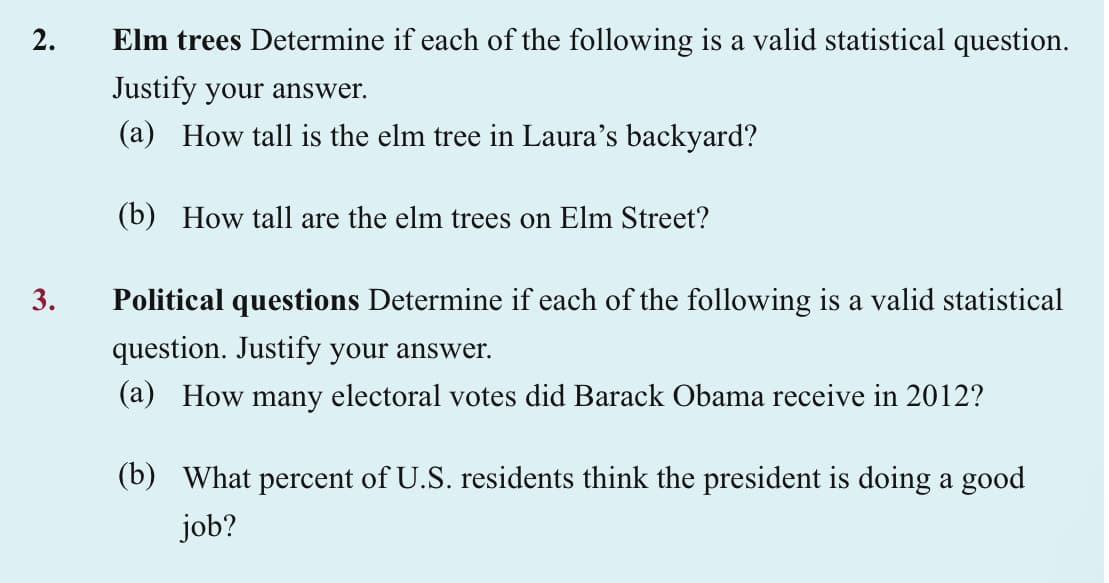 2.
3.
Elm trees Determine if each of the following is a valid statistical question.
Justify your answer.
(a) How tall is the elm tree in Laura's backyard?
(b) How tall are the elm trees on Elm Street?
Political questions Determine if each of the following is a valid statistical
question. Justify your answer.
(a) How many electoral votes did Barack Obama receive in 2012?
(b) What percent of U.S. residents think the president is doing a good
job?