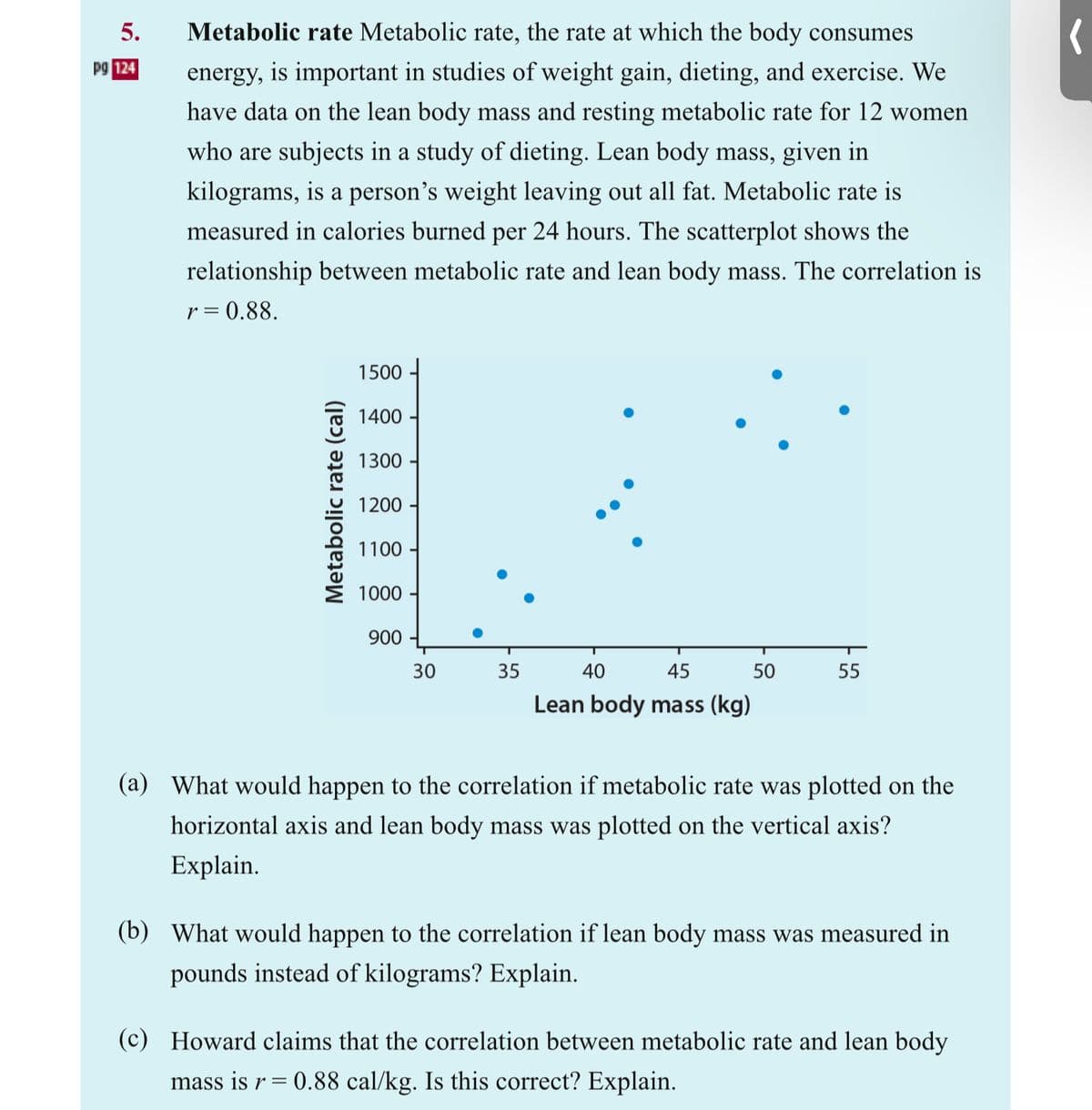 5.
pg 124
Metabolic rate Metabolic rate, the rate at which the body consumes
energy, is important in studies of weight gain, dieting, and exercise. We
have data on the lean body mass and resting metabolic rate for 12 women
who are subjects in a study of dieting. Lean body mass, given in
kilograms, is a person's weight leaving out all fat. Metabolic rate is
measured in calories burned per 24 hours. The scatterplot shows the
relationship between metabolic rate and lean body mass. The correlation is
r = 0.88.
Metabolic rate (cal)
1500
1400
1300
1200-
1100-
1000-
900
30
35
40
45
Lean body mass (kg)
50
55
(a) What would happen to the correlation if metabolic rate was plotted on the
horizontal axis and lean body mass was plotted on the vertical axis?
Explain.
(b) What would happen to the correlation if lean body mass was measured in
pounds instead of kilograms? Explain.
(c) Howard claims that the correlation between metabolic rate and lean body
mass is r = 0.88 cal/kg. Is this correct? Explain.
(