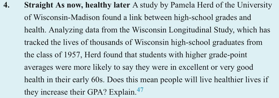 4.
Straight As now, healthy later A study by Pamela Herd of the University
of Wisconsin-Madison found a link between high-school grades and
health. Analyzing data from the Wisconsin Longitudinal Study, which has
tracked the lives of thousands of Wisconsin high-school graduates from
the class of 1957, Herd found that students with higher grade-point
averages were more likely to say they were in excellent or very good
health in their early 60s. Does this mean people will live healthier lives if
they increase their GPA? Explain.47