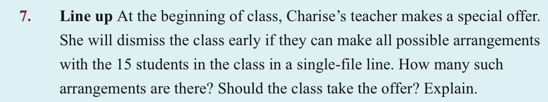 7.
Line up At the beginning of class, Charise's teacher makes a special offer.
She will dismiss the class early if they can make all possible arrangements
with the 15 students in the class in a single-file line. How many such
arrangements are there? Should the class take the offer? Explain.