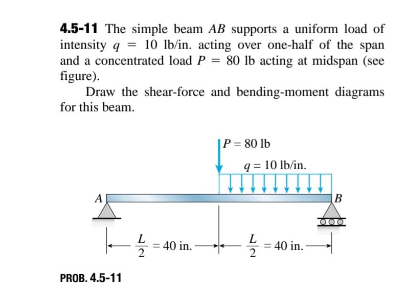 4.5-11 The simple beam AB supports a uniform load of
intensity q = 10 lb/in. acting over one-half of the span
and a concentrated load P = 80 lb acting at midspan (see
figure).
Draw the shear-force and bending-moment diagrams
for this beam.
A
|--1/2 =
PROB. 4.5-11
= 40 in.
P = 80 lb
q=10 lb/in.
L
12/2 =
= 40 in.
B