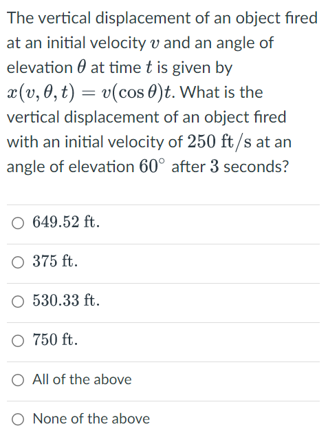 The vertical displacement
of an object fired
at an initial velocity v and an angle of
elevation at time t is given by
x(v, 0, t) = v(cos)t. What is the
vertical displacement of an object fired
with an initial velocity of 250 ft/s at an
angle of elevation 60° after 3 seconds?
O 649.52 ft.
O 375 ft.
O 530.33 ft.
O 750 ft.
All of the above
O None of the above