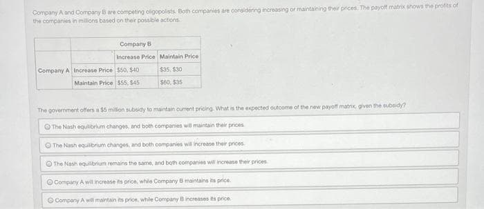 Company A and Company B are competing oligopolists. Both companies are considering increasing or maintaining their prices The payoff matrix shows the profits of
the companies in millions based on their possible actions.
Company B
Increase Price Maintain Price
Company A Increase Price $50, $40
$35, 530
Maintain Price 555, $45
$60, $35
The government offers a $5 milon subsidy to maintain current pricing. What is the expected outcome of the new payoff matrix, given the subsidy?
The Nash equilibrium changes, and both companies will maintain their prices
O The Nash equilbrium changes, and both companies will increase their prices
O The Nash equilibrium remains the same, and both companies will increase their prices
O Company A wit increase its price, whie Company B maintains its price.
O Company A will maintain its price, while Company Bincreases ts price.

