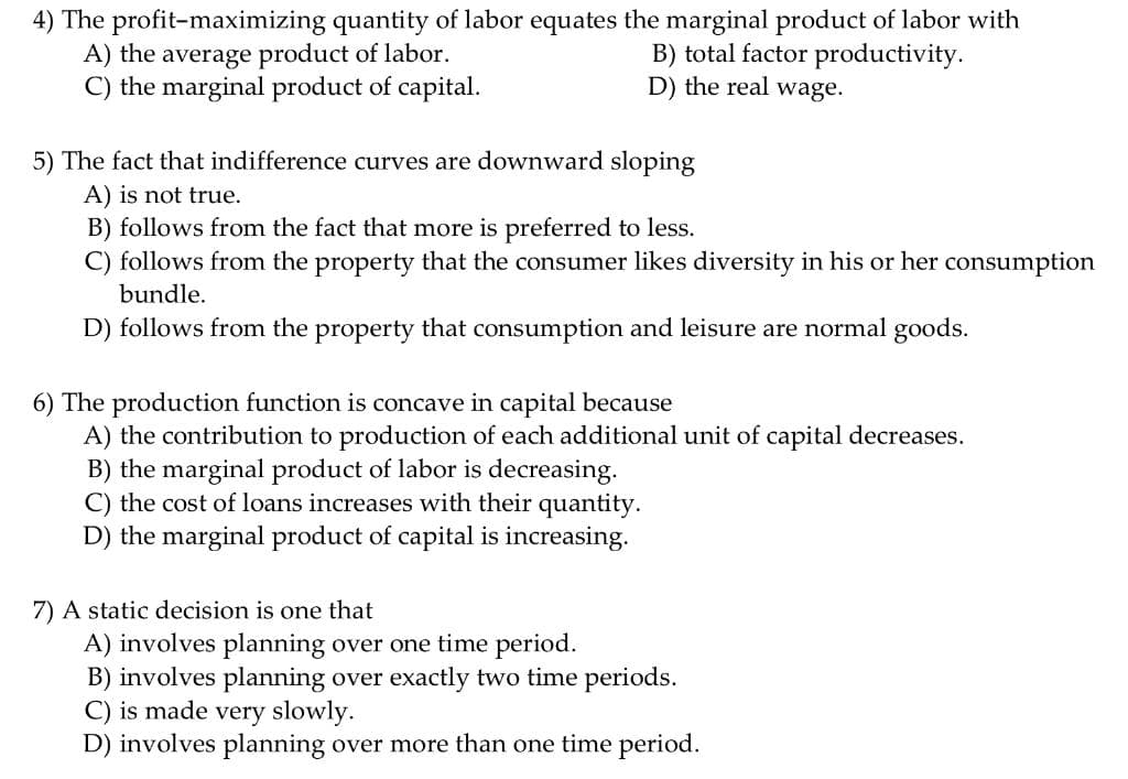 4) The profit-maximizing quantity of labor equates the marginal product of labor with
A) the average product of labor.
C) the marginal product of capital.
B) total factor productivity.
D) the real wage.
5) The fact that indifference curves are downward sloping
A) is not true.
B) follows from the fact that more is preferred to less.
C) follows from the property that the consumer likes diversity in his or her consumption
bundle.
D) follows from the property that consumption and leisure are normal goods.
6) The production function is concave in capital because
A) the contribution to production of each additional unit of capital decreases.
B) the marginal product of labor is decreasing.
C) the cost of loans increases with their quantity.
D) the marginal product of capital is increasing.
7) A static decision is one that
A) involves planning over one time period.
B) involves planning over exactly two time periods.
C) is made very slowly.
D) involves planning over more than one time period.
