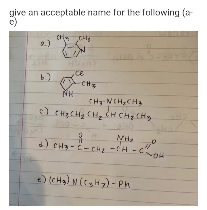 give an acceptable name for the following (a-
e)
CH3 CH3
a.)
HOCH
ce
b.)
CHz
NH
C Hy-NCH2 CH3
C.) CH3 CHz CHz CH CHy (Hz
H.
NH2
COH
d.) CH7-C- CHz -CH -c.
ク
e) (c Hg) N (C3H7) - Ph
