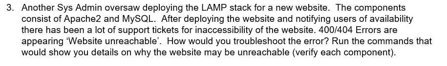 3. Another Sys Admin oversaw deploying the LAMP stack for a new website. The components
consist of Apache2 and MYSQL. After deploying the website and notifying users of availability
there has been a lot of support tickets for inaccessibility of the website. 400/404 Errors are
appearing Website unreachable'. How would you troubleshoot the error? Run the commands that
would show you details on why the website may be unreachable (verify each component).
