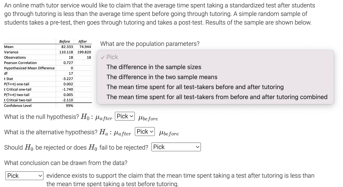 An online math tutor service would like to claim that the average time spent taking a standardized test after students
go through tutoring is less than the average time spent before going through tutoring. A simple random sample of
students takes a pre-test, then goes through tutoring and takes a post-test. Results of the sample are shown below.
Mean
Variance
Observations
Pearson Correlation
Hypothesized Mean Difference
df
t Stat
P(T<=t) one-tail
t Critical one-tail
P(T<=t) two-tail
t Critical two-tail
Confidence Level
Before After
82.333 74.944
110.118 199.820
18
18
0.727
0
17
-3.227
0.002
-1.740
0.005
-2.110
99%
What are the population parameters?
✓ Pick
The difference in the sample sizes
The difference in the two sample means
The mean time spent for all test-takers before and after tutoring
The mean time spent for all test-takers from before and after tutoring combined
What is the null hypothesis? Ho: after Pick
before
What is the alternative hypothesis? Ha : Mafter Pick
Should Ho be rejected or does Ho fail to be rejected? Pick
What conclusion can be drawn from the data?
Pick
before
✓ evidence exists to support the claim that the mean time spent taking a test after tutoring is less than
the mean time spent taking a test before tutoring.