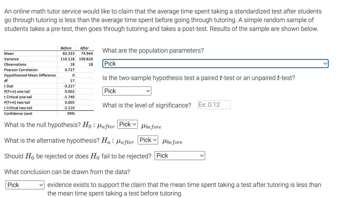 An online math tutor service would like to claim that the average time spent taking a standardized test after students
go through tutoring is less than the average time spent before going through tutoring. A simple random sample of
students takes a pre-test, then goes through tutoring and takes a post-test. Results of the sample are shown below.
Mean
Variance
Observations
Pearson Correlation
Hypothesized Mean Difference
df
t Stat
P(T<=t) one-tail
t Critical one-tail
P(T<=t) two-tail
t Critical two-tail
Confidence Level
Before After
82.333 74.944
110.118 199.820
18
0.727
18
0
17
-3.227
0.002
-1.740
0.005
-2.110
99%
What are the population parameters?
Pick
Is the two-sample hypothesis test a paired t-test or an unpaired t-test?
Pick
What is the level of significance? Ex: 0.12
What is the null hypothesis? Ho: Mafter
What is the alternative hypothesis? Ha : : Pafter
Should Ho be rejected or does Ho fail to be rejected? Pick
Pick V before
What conclusion can be drawn from the data?
Pick
Pick Mbefore
evidence exists to support the claim that the mean time spent taking a test after tutoring is less than
the mean time spent taking a test before tutoring.