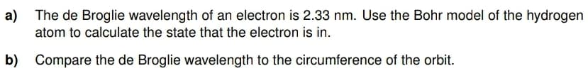 a) The de Broglie wavelength of an electron is 2.33 nm. Use the Bohr model of the hydrogen
atom to calculate the state that the electron is in.
b) Compare the de Broglie wavelength to the circumference of the orbit.