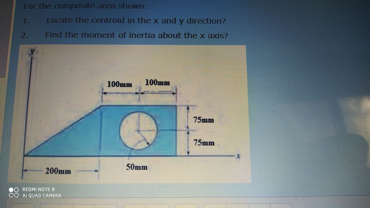 For the composite area shown:
1.
Locate the centroid in the x and y direction?
2.
Find the moment of inertia about the x axis?
100mm
100mm
75mm
75mm
50mm
200mm
REDMI NOTE 8
88
AI QUAD CAMERA
