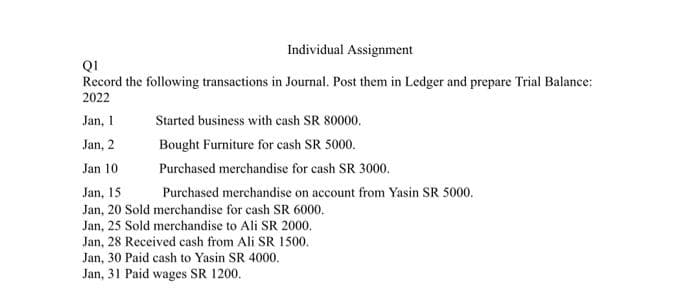 Individual Assignment
QI
Record the following transactions in Journal. Post them in Ledger and prepare Trial Balance:
2022
Jan, 1
Started business with cash SR 80000.
Jan, 2
Bought Furniture for cash SR 5000.
Jan 10
Purchased merchandise for cash SR 3000.
Jan, 15
Purchased merchandise on account from Yasin SR 5000.
Jan, 20 Sold merchandise for cash SR 6000.
Jan, 25 Sold merchandise to Ali SR 2000.
Jan, 28 Received cash from Ali SR 1500.
Jan, 30 Paid cash to Yasin SR 4000.
Jan, 31 Paid wages SR 1200.