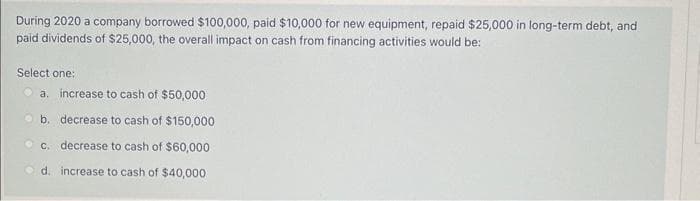 During 2020 a company borrowed $100,000, paid $10,000 for new equipment, repaid $25,000 in long-term debt, and
paid dividends of $25,000, the overall impact on cash from financing activities would be:
Select one:
a. increase to cash of $50,000
b. decrease to cash of $150,000
c. decrease to cash of $60,000
d. increase to cash of $40,000