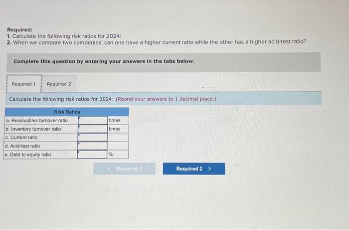 Required:
1. Calculate the following risk ratios for 2024:
2. When we compare two companies, can one have a higher current ratio while the other has a higher acid-test ratio?
Complete this question by entering your answers in the tabs below.
Required 1 Required 2
Calculate the following risk ratios for 2024: (Round your answers to 1 decimal place.)
Risk Ratios
a. Receivables turnover ratio
b. Inventory turnover ratio
c. Current ratio
d. Acid-test ratio
e. Debt to equity ratio
times
times
%
Required 1
Required 2 >