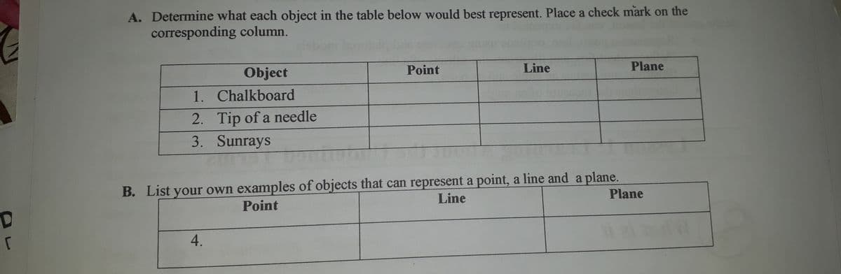 A. Determine what each object in the table below would best represent. Place a check mark on the
corresponding column.
Object
Point
Line
Plane
1. Chalkboard
2. Tip of a needle
3. Sunrays
B. List your own examples of objects that can represent a point, a line and a plane.
Plane
Line
Point
4.
