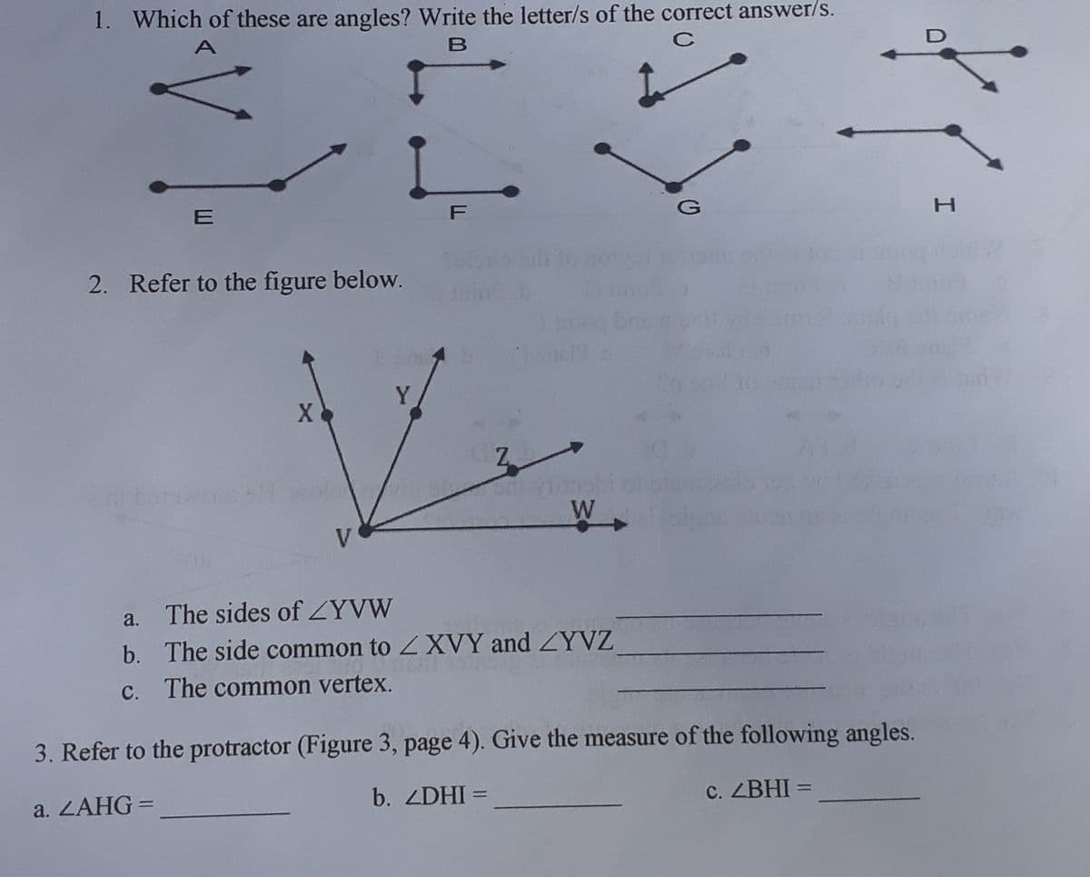1. Which of these are angles? Write the letter/s of the correct answer/s.
A
C
E
2. Refer to the figure below.
Y
AT
W
V
a.
The sides of ZYVW
b. The side common to XVY and ZYVZ
C. The common vertex.
3. Refer to the protractor (Figure 3, page 4). Give the measure of the following angles.
a. ZAHG=
b. ZDHI =
C. ZBHI =
